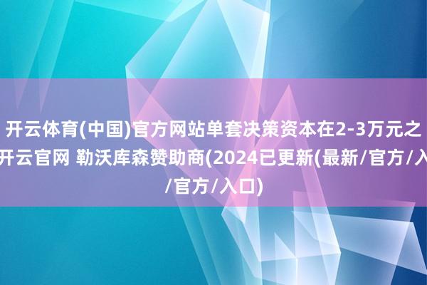 开云体育(中国)官方网站单套决策资本在2-3万元之间-开云官网 勒沃库森赞助商(2024已更新(最新/官方/入口)