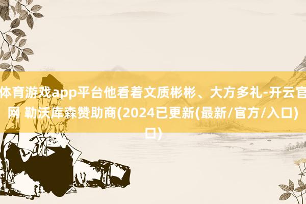 体育游戏app平台他看着文质彬彬、大方多礼-开云官网 勒沃库森赞助商(2024已更新(最新/官方/入口)