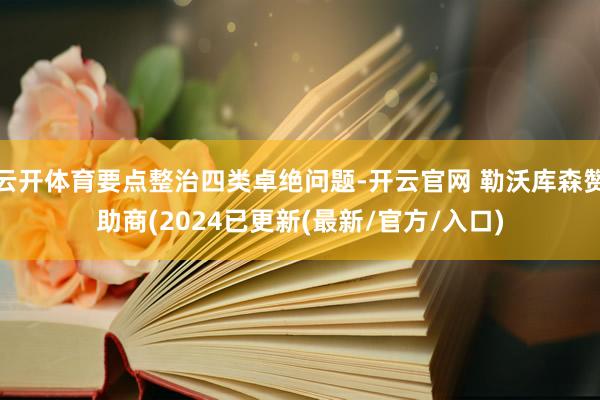 云开体育要点整治四类卓绝问题-开云官网 勒沃库森赞助商(2024已更新(最新/官方/入口)