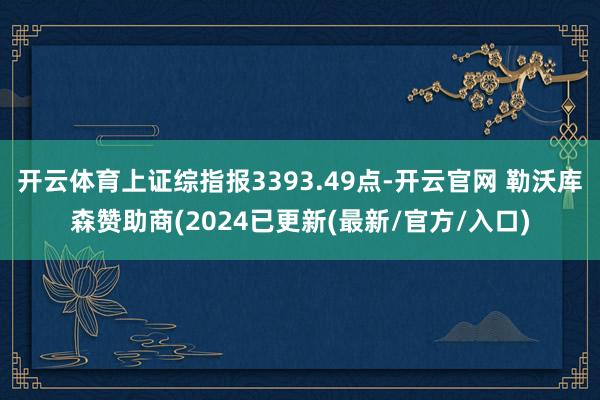 开云体育上证综指报3393.49点-开云官网 勒沃库森赞助商(2024已更新(最新/官方/入口)
