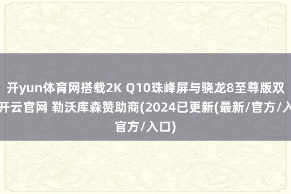 开yun体育网搭载2K Q10珠峰屏与骁龙8至尊版双芯-开云官网 勒沃库森赞助商(2024已更新(最新/官方/入口)