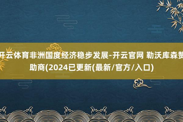 开云体育非洲国度经济稳步发展-开云官网 勒沃库森赞助商(2024已更新(最新/官方/入口)