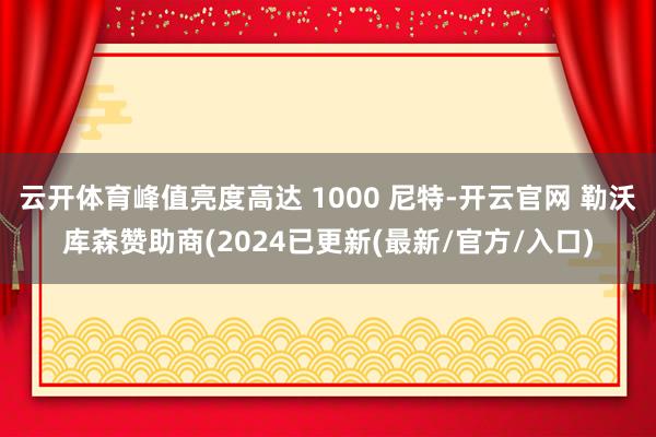 云开体育峰值亮度高达 1000 尼特-开云官网 勒沃库森赞助商(2024已更新(最新/官方/入口)