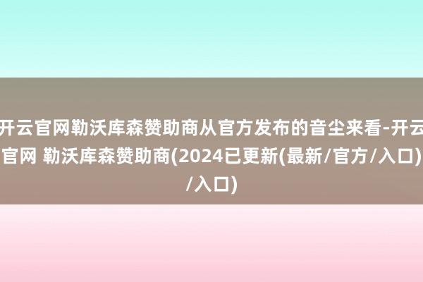 开云官网勒沃库森赞助商从官方发布的音尘来看-开云官网 勒沃库森赞助商(2024已更新(最新/官方/入口)