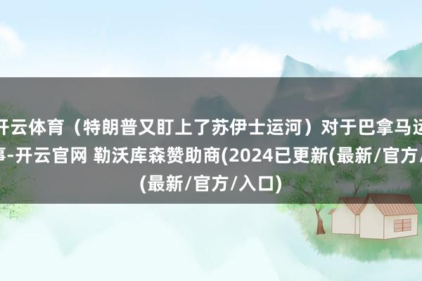 开云体育（特朗普又盯上了苏伊士运河）对于巴拿马运河一事-开云官网 勒沃库森赞助商(2024已更新(最新/官方/入口)