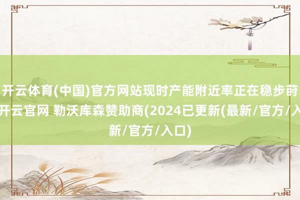 开云体育(中国)官方网站现时产能附近率正在稳步莳植-开云官网 勒沃库森赞助商(2024已更新(最新/官方/入口)