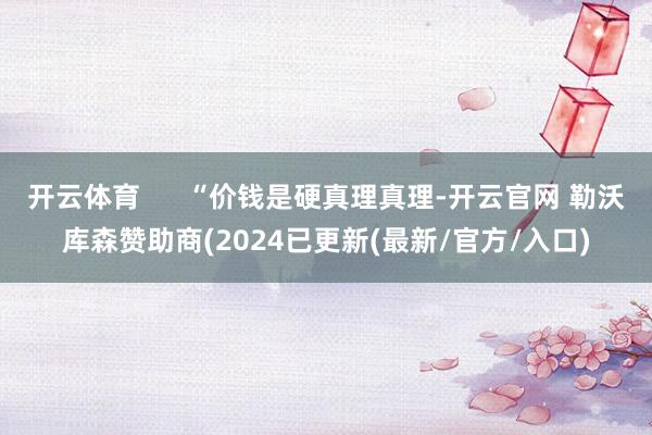 开云体育      “价钱是硬真理真理-开云官网 勒沃库森赞助商(2024已更新(最新/官方/入口)