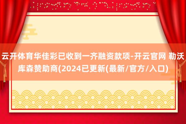 云开体育华佳彩已收到一齐融资款项-开云官网 勒沃库森赞助商(2024已更新(最新/官方/入口)