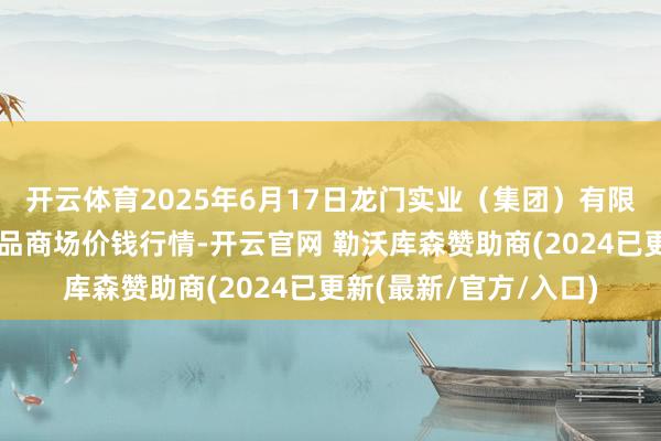 开云体育2025年6月17日龙门实业（集团）有限公司西三街农副水居品商场价钱行情-开云官网 勒沃库森赞助商(2024已更新(最新/官方/入口)
