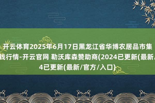 开云体育2025年6月17日黑龙江省华博农居品市集有限公司价钱行情-开云官网 勒沃库森赞助商(2024已更新(最新/官方/入口)