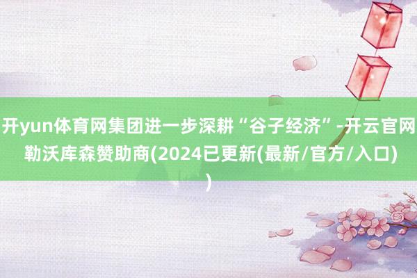 开yun体育网集团进一步深耕“谷子经济”-开云官网 勒沃库森赞助商(2024已更新(最新/官方/入口)