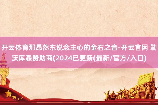 开云体育那昂然东说念主心的金石之音-开云官网 勒沃库森赞助商(2024已更新(最新/官方/入口)