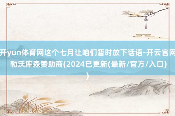 开yun体育网这个七月让咱们暂时放下话语-开云官网 勒沃库森赞助商(2024已更新(最新/官方/入口)