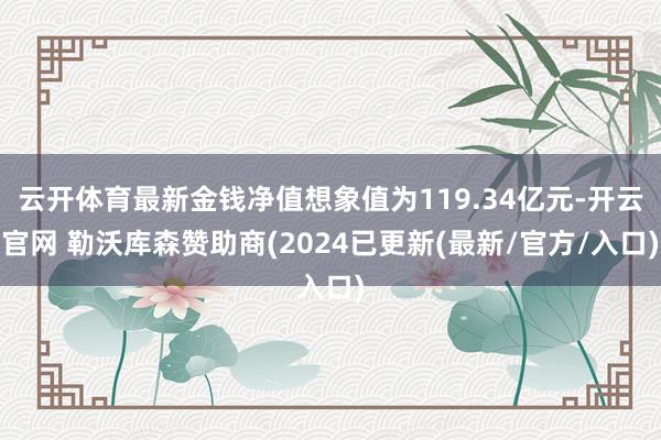 云开体育最新金钱净值想象值为119.34亿元-开云官网 勒沃库森赞助商(2024已更新(最新/官方/入口)