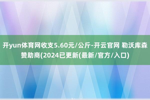 开yun体育网收支5.60元/公斤-开云官网 勒沃库森赞助商(2024已更新(最新/官方/入口)