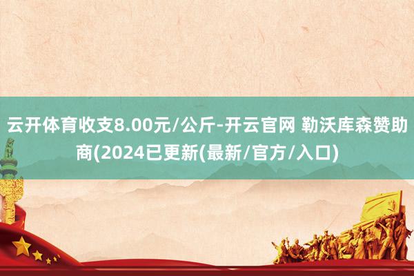 云开体育收支8.00元/公斤-开云官网 勒沃库森赞助商(2024已更新(最新/官方/入口)