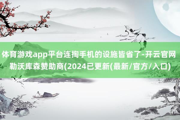 体育游戏app平台连掏手机的设施皆省了-开云官网 勒沃库森赞助商(2024已更新(最新/官方/入口)