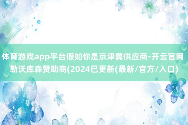体育游戏app平台假如你是京津冀供应商-开云官网 勒沃库森赞助商(2024已更新(最新/官方/入口)