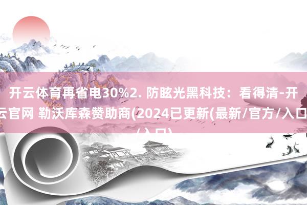 开云体育再省电30%2. 防眩光黑科技：看得清-开云官网 勒沃库森赞助商(2024已更新(最新/官方/入口)