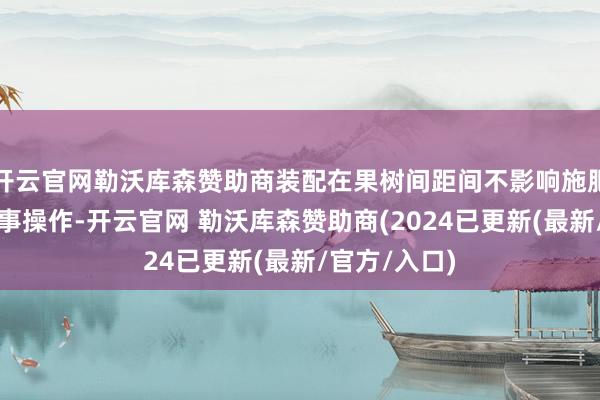 开云官网勒沃库森赞助商装配在果树间距间不影响施肥、修剪等农事操作-开云官网 勒沃库森赞助商(2024已更新(最新/官方/入口)
