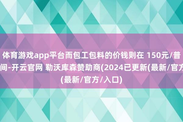 体育游戏app平台而包工包料的价钱则在 150元/普通米 之间-开云官网 勒沃库森赞助商(2024已更新(最新/官方/入口)