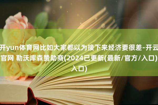 开yun体育网比如大家都以为接下来经济要很差-开云官网 勒沃库森赞助商(2024已更新(最新/官方/入口)