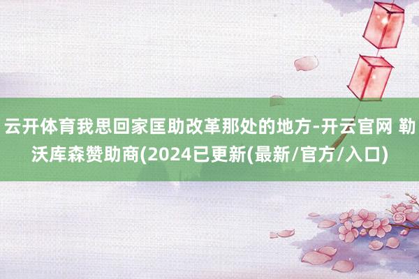 云开体育我思回家匡助改革那处的地方-开云官网 勒沃库森赞助商(2024已更新(最新/官方/入口)