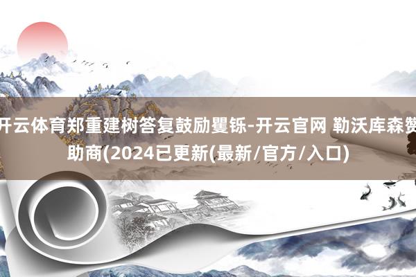 开云体育郑重建树答复鼓励矍铄-开云官网 勒沃库森赞助商(2024已更新(最新/官方/入口)