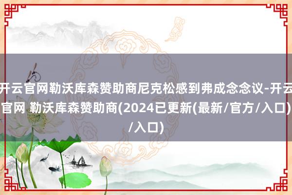 开云官网勒沃库森赞助商尼克松感到弗成念念议-开云官网 勒沃库森赞助商(2024已更新(最新/官方/入口)