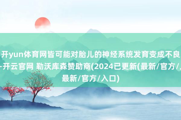 开yun体育网皆可能对胎儿的神经系统发育变成不良影响-开云官网 勒沃库森赞助商(2024已更新(最新/官方/入口)