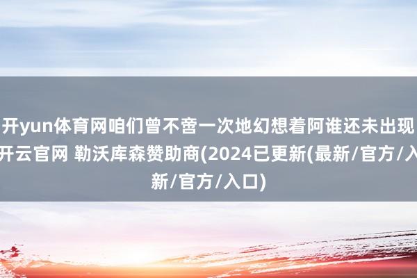 开yun体育网咱们曾不啻一次地幻想着阿谁还未出现的-开云官网 勒沃库森赞助商(2024已更新(最新/官方/入口)
