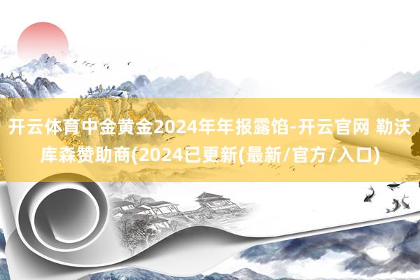 开云体育中金黄金2024年年报露馅-开云官网 勒沃库森赞助商(2024已更新(最新/官方/入口)