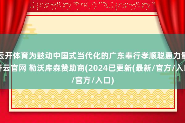 云开体育为鼓动中国式当代化的广东奉行孝顺聪惠力量-开云官网 勒沃库森赞助商(2024已更新(最新/官方/入口)