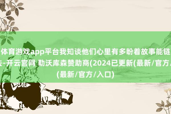 体育游戏app平台我知谈他们心里有多盼着故事能链接下去-开云官网 勒沃库森赞助商(2024已更新(最新/官方/入口)