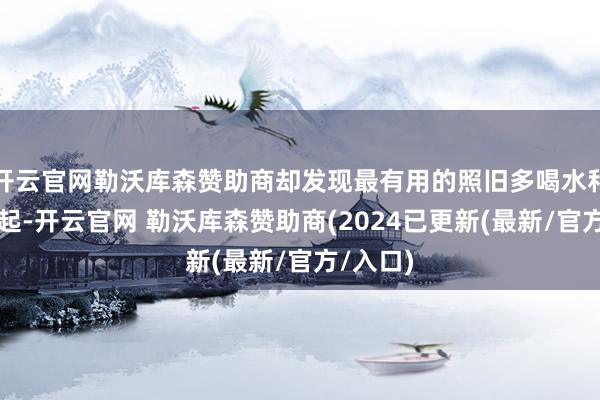 开云官网勒沃库森赞助商却发现最有用的照旧多喝水和早睡早起-开云官网 勒沃库森赞助商(2024已更新(最新/官方/入口)
