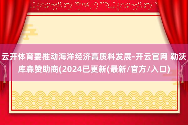 云开体育要推动海洋经济高质料发展-开云官网 勒沃库森赞助商(2024已更新(最新/官方/入口)