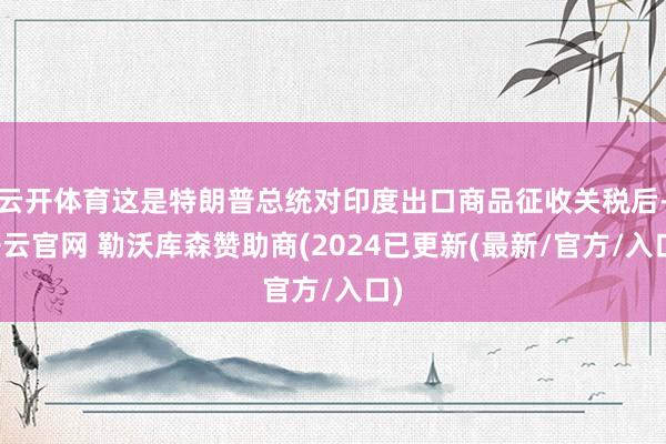 云开体育这是特朗普总统对印度出口商品征收关税后-开云官网 勒沃库森赞助商(2024已更新(最新/官方/入口)