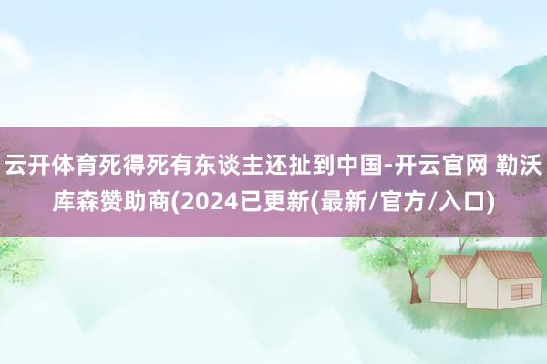 云开体育死得死有东谈主还扯到中国-开云官网 勒沃库森赞助商(2024已更新(最新/官方/入口)