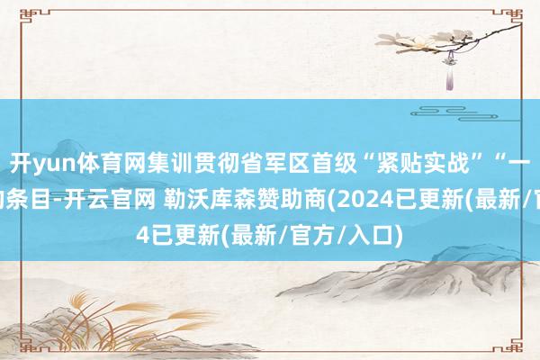 开yun体育网集训贯彻省军区首级“紧贴实战”“一专多能”的条目-开云官网 勒沃库森赞助商(2024已更新(最新/官方/入口)