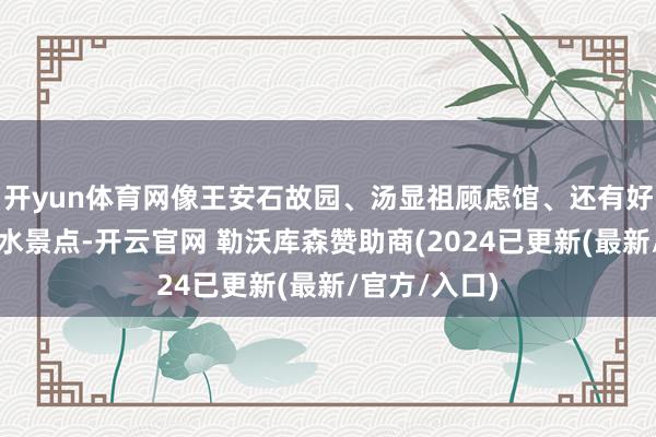 开yun体育网像王安石故园、汤显祖顾虑馆、还有好意思艳的山水景点-开云官网 勒沃库森赞助商(2024已更新(最新/官方/入口)