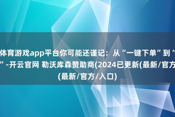 体育游戏app平台你可能还谨记：从“一键下单”到“次日达”-开云官网 勒沃库森赞助商(2024已更新(最新/官方/入口)