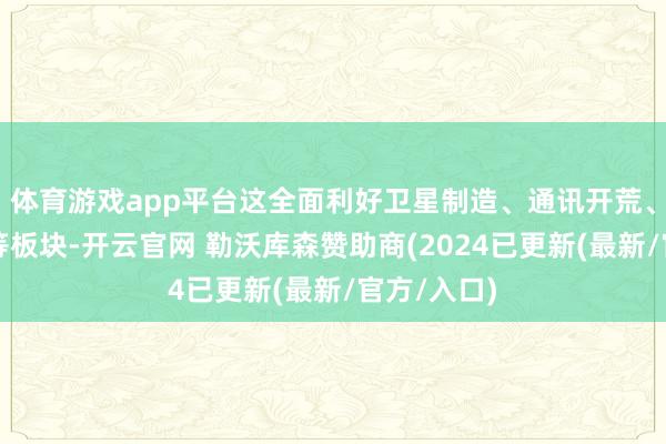 体育游戏app平台这全面利好卫星制造、通讯开荒、卫星运营等板块-开云官网 勒沃库森赞助商(2024已更新(最新/官方/入口)