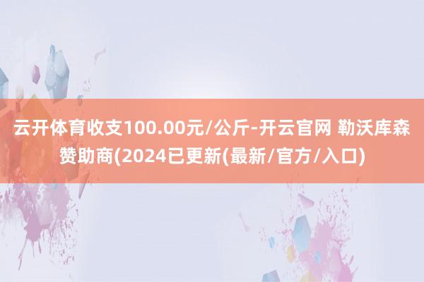 云开体育收支100.00元/公斤-开云官网 勒沃库森赞助商(2024已更新(最新/官方/入口)