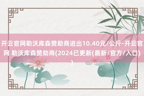 开云官网勒沃库森赞助商进出10.40元/公斤-开云官网 勒沃库森赞助商(2024已更新(最新/官方/入口)