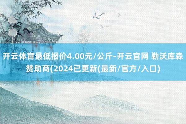 开云体育最低报价4.00元/公斤-开云官网 勒沃库森赞助商(2024已更新(最新/官方/入口)