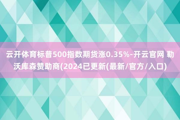 云开体育标普500指数期货涨0.35%-开云官网 勒沃库森赞助商(2024已更新(最新/官方/入口)