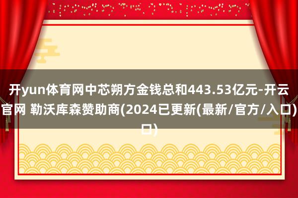 开yun体育网中芯朔方金钱总和443.53亿元-开云官网 勒沃库森赞助商(2024已更新(最新/官方/入口)