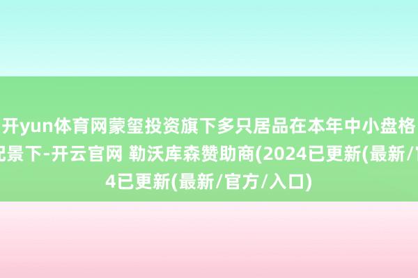 开yun体育网蒙玺投资旗下多只居品在本年中小盘格调迎风的配景下-开云官网 勒沃库森赞助商(2024已更新(最新/官方/入口)