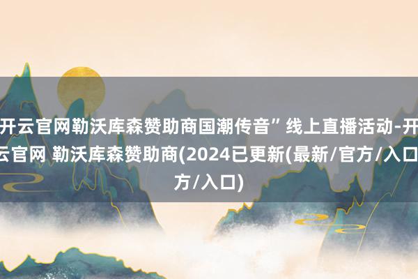 开云官网勒沃库森赞助商国潮传音”线上直播活动-开云官网 勒沃库森赞助商(2024已更新(最新/官方/入口)