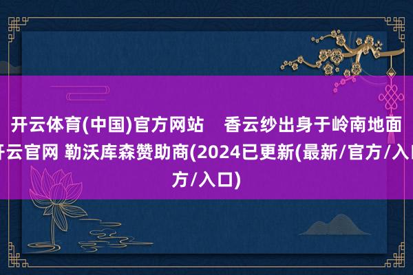 开云体育(中国)官方网站    香云纱出身于岭南地面-开云官网 勒沃库森赞助商(2024已更新(最新/官方/入口)